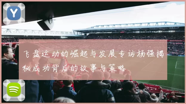飞盘运动的崛起与发展专访杨强揭秘成功背后的故事与策略