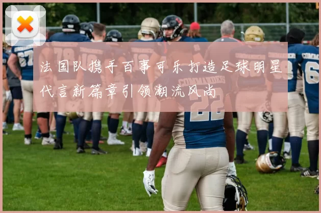 法国队携手百事可乐打造足球明星代言新篇章引领潮流风尚