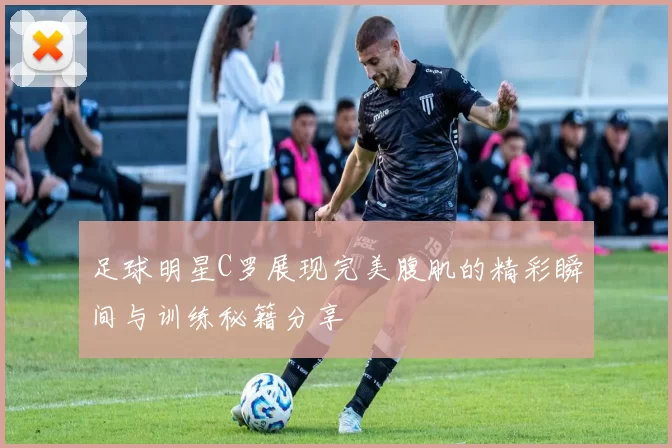 足球明星C罗展现完美腹肌的精彩瞬间与训练秘籍分享