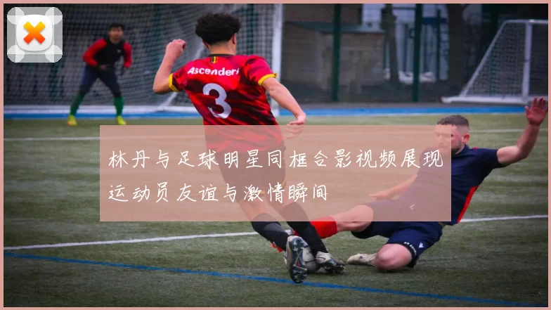 林丹与足球明星同框合影视频展现运动员友谊与激情瞬间