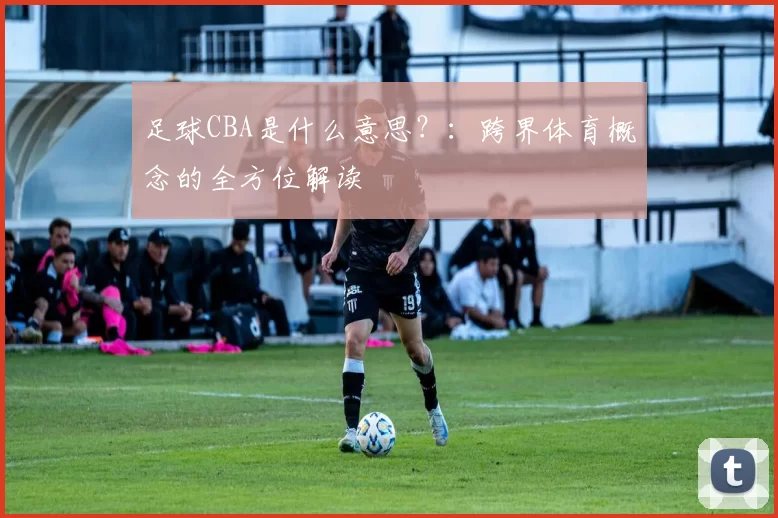 足球CBA是什么意思？：跨界体育概念的全方位解读
