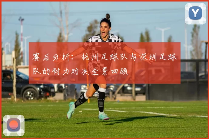 赛后分析：杭州足球队与深圳足球队的耐力对决全景回顾