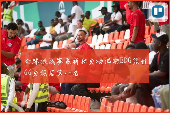 全球挑战赛最新积分榜揭晓EDG凭借66分稳居第一名