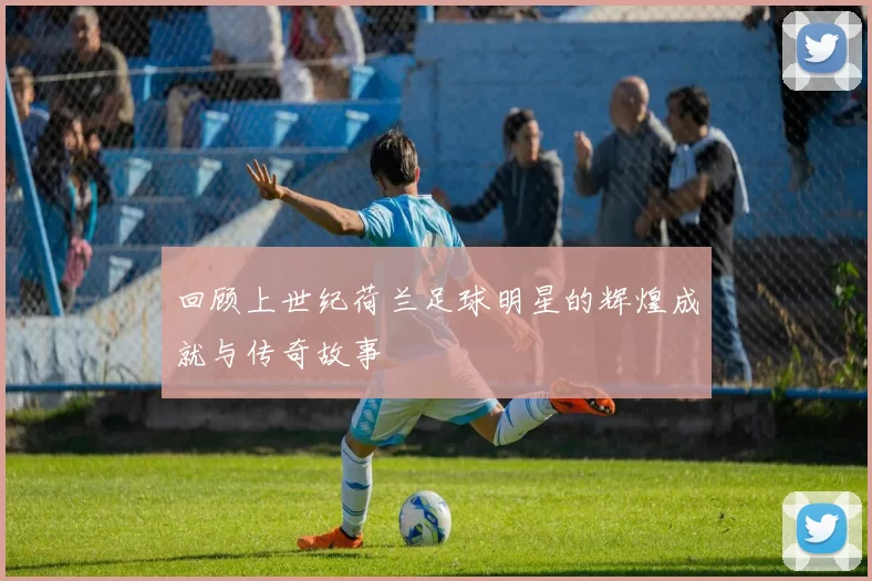 回顾上世纪荷兰足球明星的辉煌成就与传奇故事