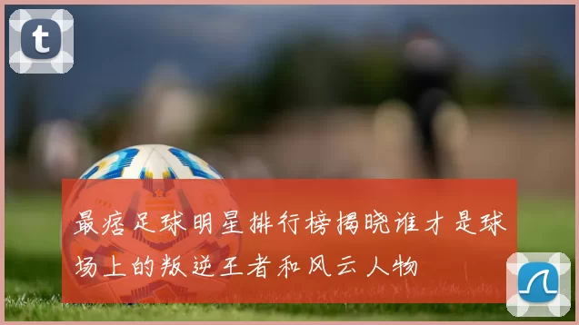 最痞足球明星排行榜揭晓谁才是球场上的叛逆王者和风云人物