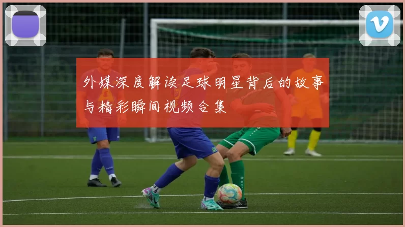 外媒深度解读足球明星背后的故事与精彩瞬间视频合集