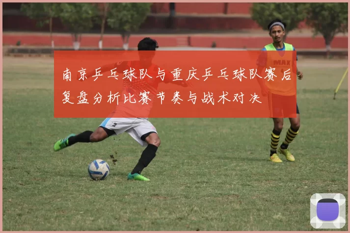 南京乒乓球队与重庆乒乓球队赛后复盘分析比赛节奏与战术对决