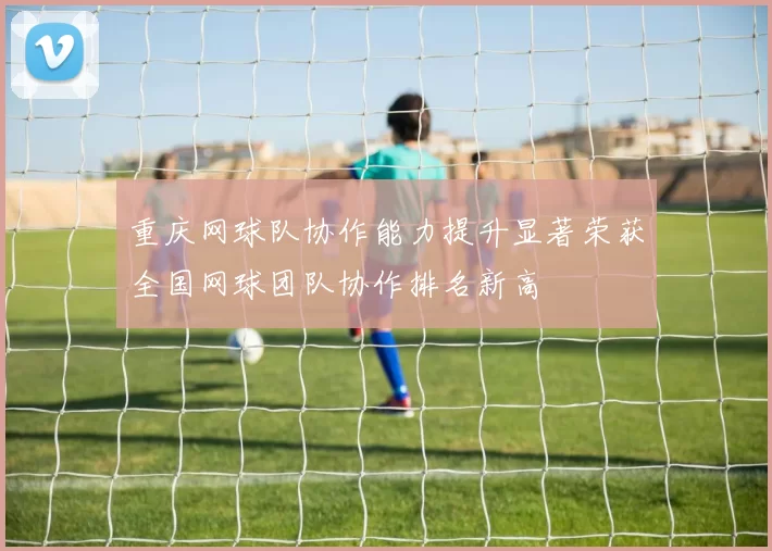 重庆网球队协作能力提升显著荣获全国网球团队协作排名新高