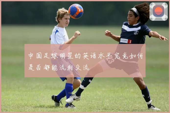 中国足球明星的英语水平究竟如何是否都能流利交流