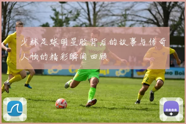 少林足球明星脸背后的故事与传奇人物的精彩瞬间回顾