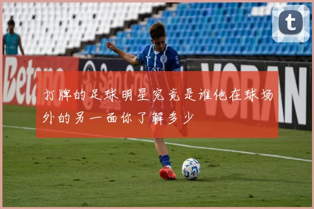 打牌的足球明星究竟是谁他在球场外的另一面你了解多少