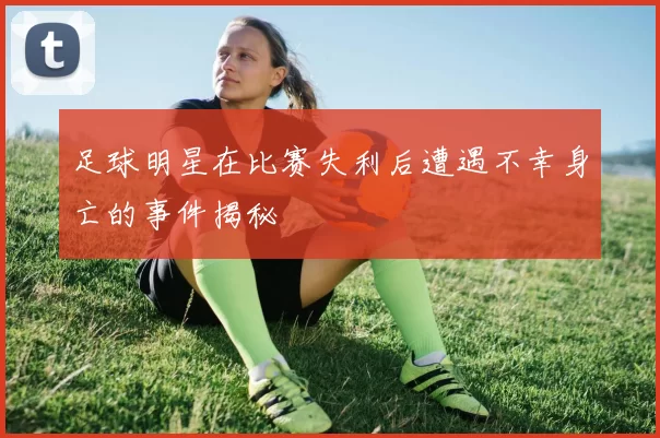 足球明星在比赛失利后遭遇不幸身亡的事件揭秘