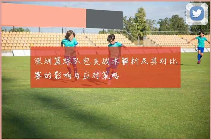 深圳篮球队包夹战术解析及其对比赛的影响与应对策略