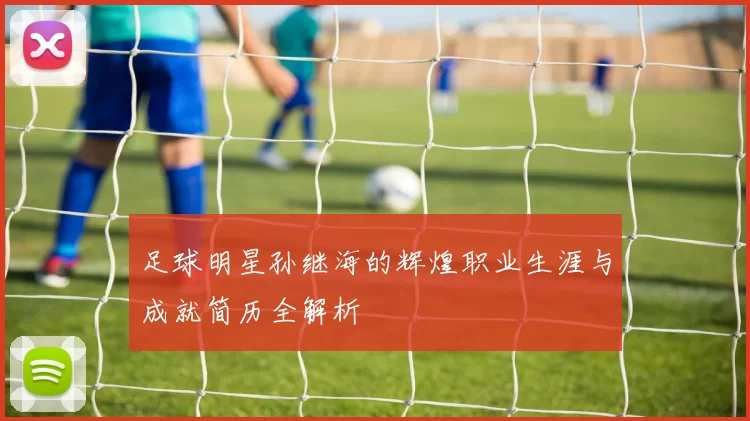 足球明星孙继海的辉煌职业生涯与成就简历全解析