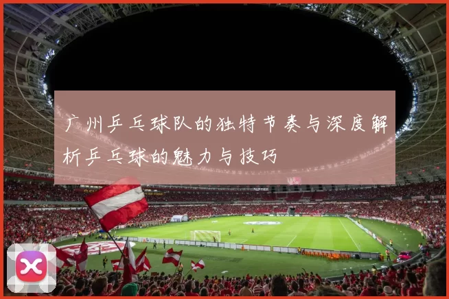 广州乒乓球队的独特节奏与深度解析乒乓球的魅力与技巧