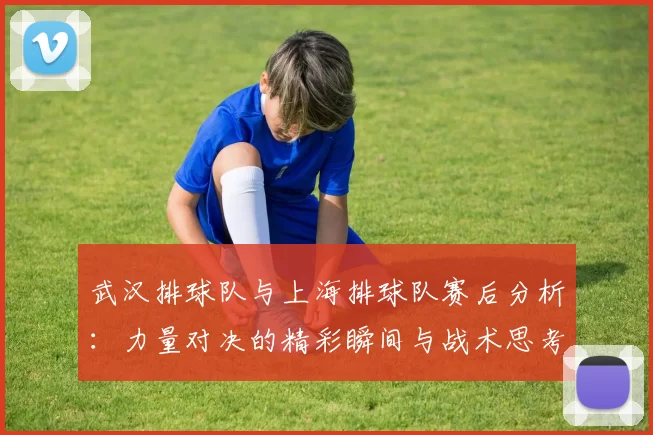 武汉排球队与上海排球队赛后分析：力量对决的精彩瞬间与战术思考