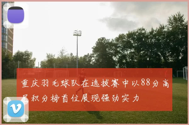 重庆羽毛球队在选拔赛中以88分高居积分榜首位展现强劲实力