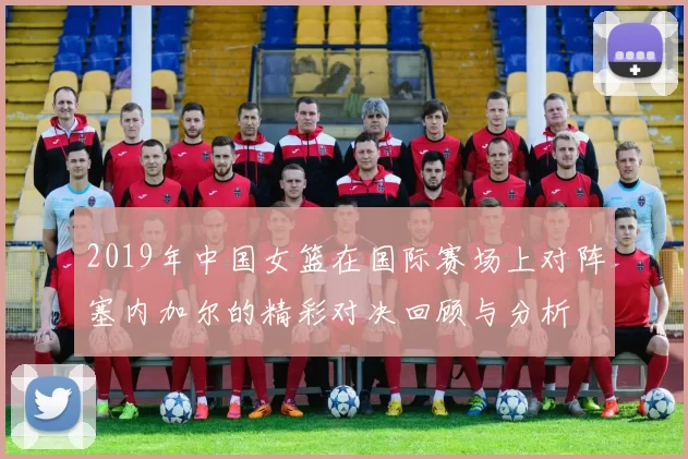 2019年中国女篮在国际赛场上对阵塞内加尔的精彩对决回顾与分析