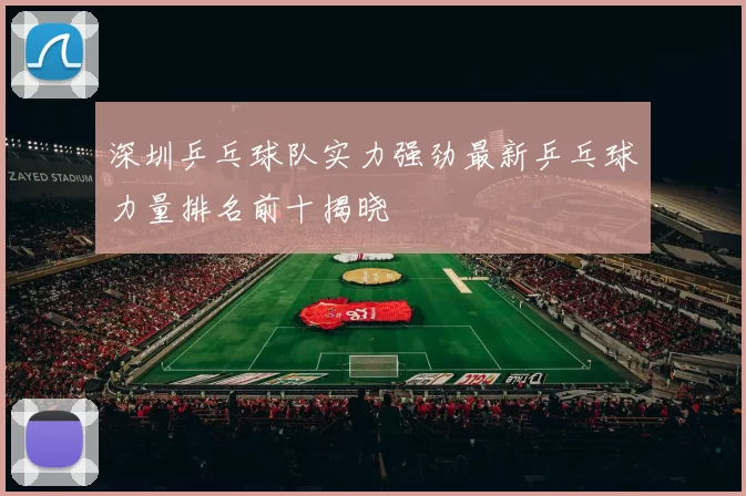 深圳乒乓球队实力强劲最新乒乓球力量排名前十揭晓