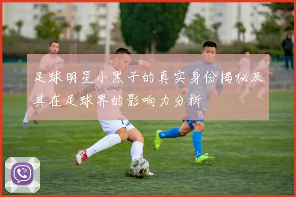 足球明星小黑子的真实身份揭秘及其在足球界的影响力分析