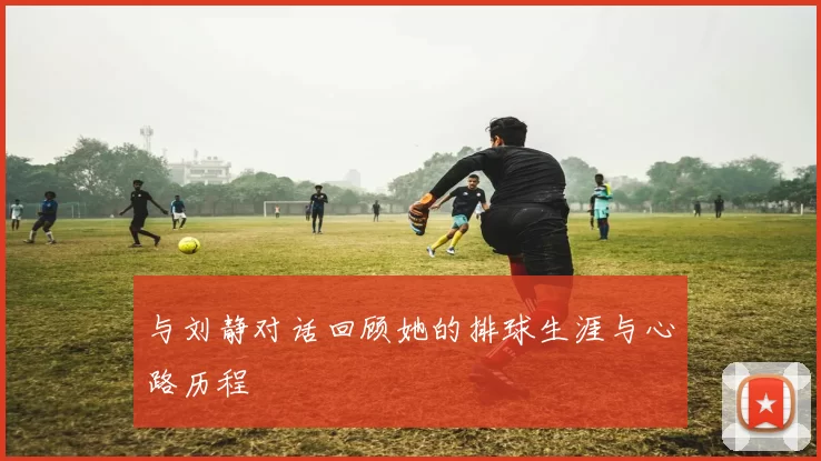 与刘静对话回顾她的排球生涯与心路历程