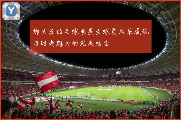 绑头发的足球明星女球员风采展现与时尚魅力的完美结合