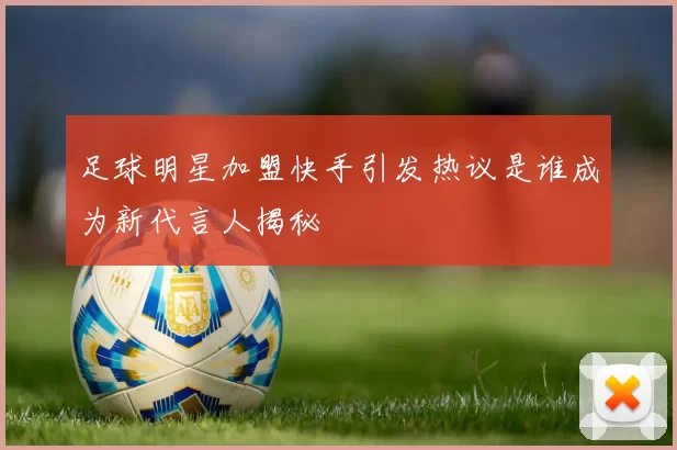 足球明星加盟快手引发热议是谁成为新代言人揭秘