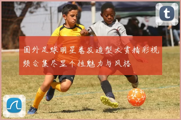 国外足球明星卷发造型大赏精彩视频合集尽显个性魅力与风格