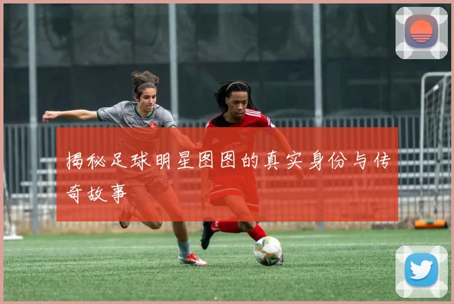 揭秘足球明星图图的真实身份与传奇故事