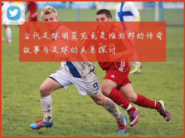古代足球明星究竟是谁刘邦的传奇故事与足球的关系探讨