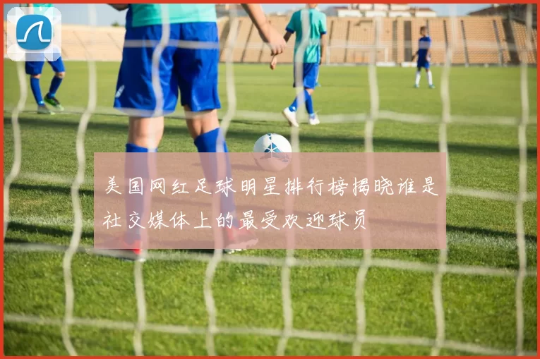美国网红足球明星排行榜揭晓谁是社交媒体上的最受欢迎球员