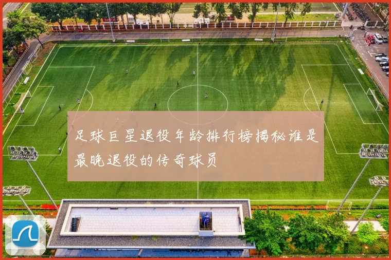 足球巨星退役年龄排行榜揭秘谁是最晚退役的传奇球员