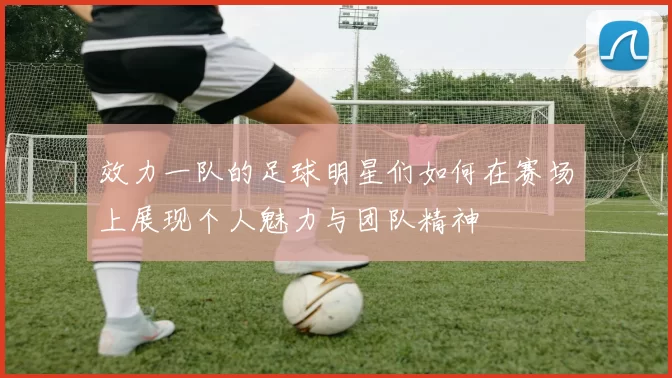 效力一队的足球明星们如何在赛场上展现个人魅力与团队精神