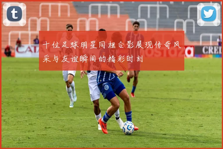 十位足球明星同框合影展现传奇风采与友谊瞬间的精彩时刻
