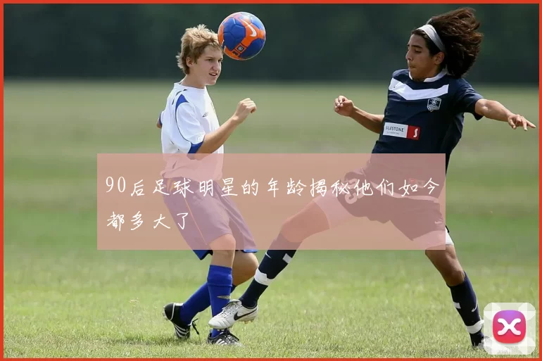 90后足球明星的年龄揭秘他们如今都多大了