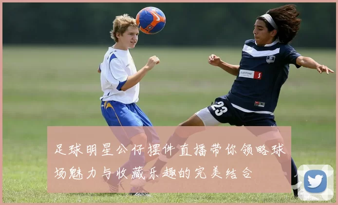 足球明星公仔摆件直播带你领略球场魅力与收藏乐趣的完美结合