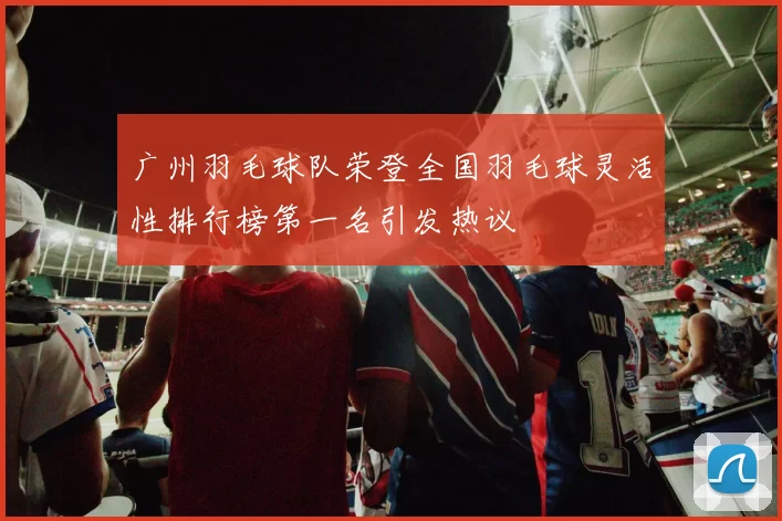 广州羽毛球队荣登全国羽毛球灵活性排行榜第一名引发热议