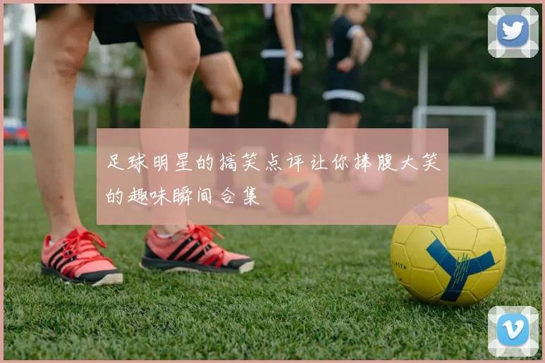 足球明星的搞笑点评让你捧腹大笑的趣味瞬间合集